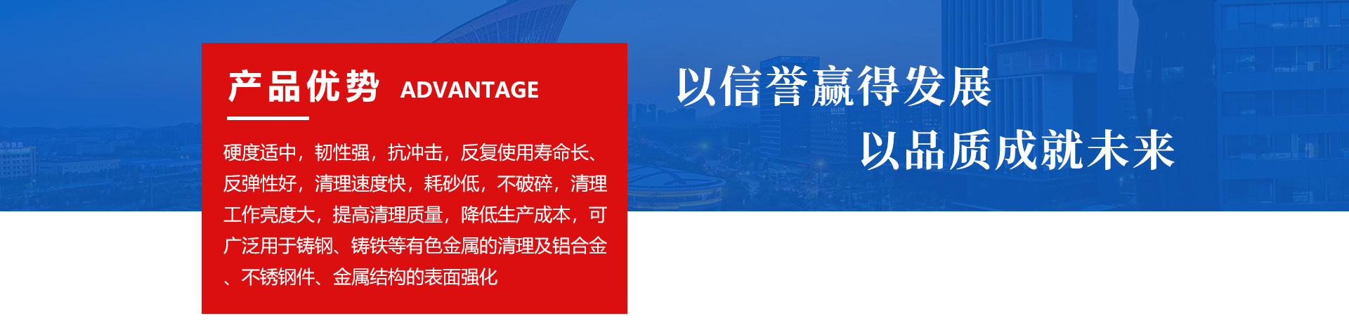 硬度适中、韧性强、抗冲击、反复使用寿命长、反弹性好、清理速度快、耗砂低、不破碎、清理工作亮度大、提高清理质量，降低生产成本，可广泛用于铸钢、铸铁有色金属的清理及铝合金、不锈钢件、金属结构的表面强化